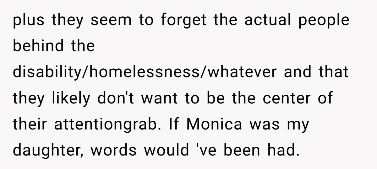 plus they seem to forget the actual people behind the disability/homelessness/whatever and that they likely don't want to be the center of their attentiongrab. If Monica was my daughter, words...