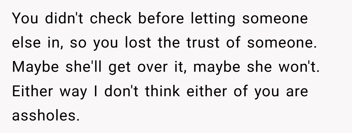 You didn't check before letting someone else in, so you lost the trust of someone. Maybe she'll get over it, maybe she won't. Either way I don't think either of...