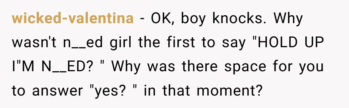 wicked-valentina − OK, boy knocks. Why wasn't n__ed girl the first to say "HOLD UP I"M N__ED? " Why was there space for you to answer "yes? " in that...
