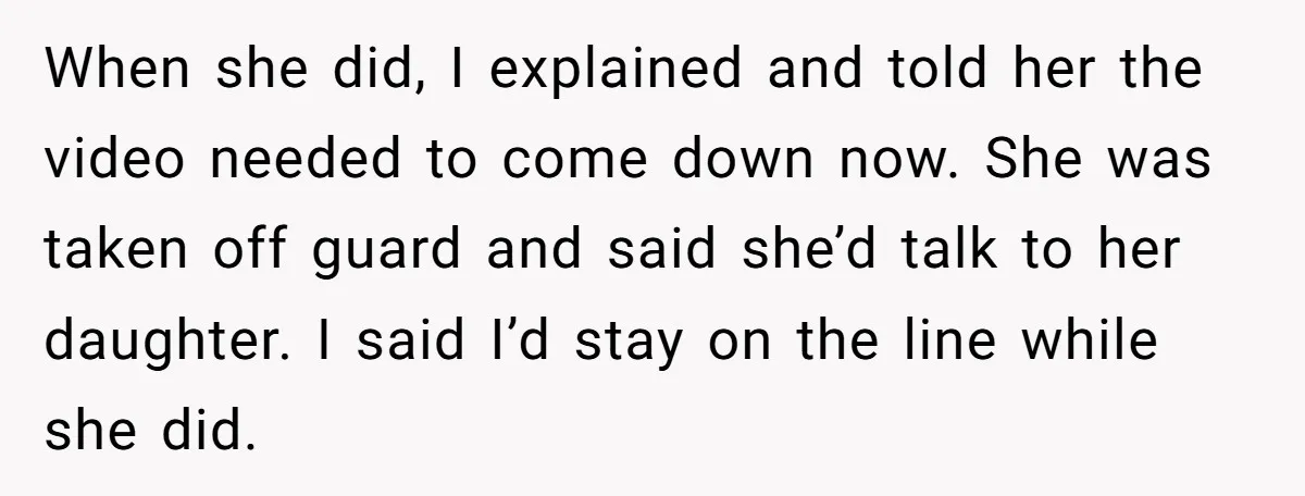 When she did, I explained and told her the video needed to come down now. She was taken off guard and said she’d talk to her daughter. I said I’d...