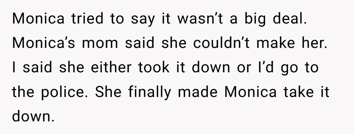 Monica tried to say it wasn’t a big deal. Monica’s mom said she couldn’t make her. I said she either took it down or I’d go to the police. She...