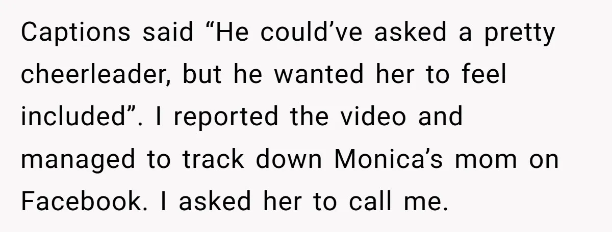 Captions said “He could’ve asked a pretty cheerleader, but he wanted her to feel included”. I reported the video and managed to track down Monica’s mom on Facebook. I asked...