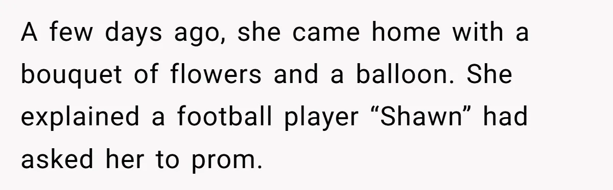 A few days ago, she came home with a bouquet of flowers and a balloon. She explained a football player “Shawn” had asked her to prom.