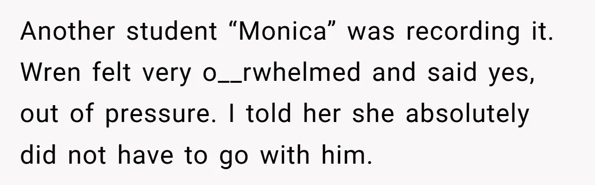 Another student “Monica” was recording it. Wren felt very o__rwhelmed and said yes, out of pressure. I told her she absolutely did not have to go with him.