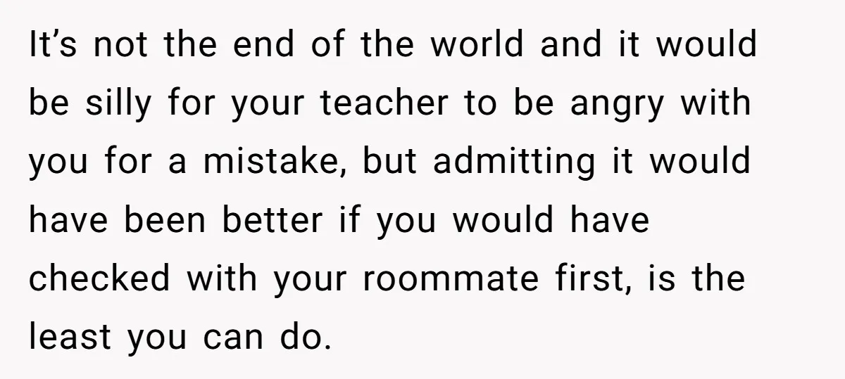 It’s not the end of the world and it would be silly for your teacher to be angry with you for a mistake, but admitting it would have been better...