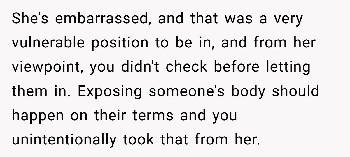 She's embarrassed, and that was a very vulnerable position to be in, and from her viewpoint, you didn't check before letting them in. Exposing someone's body should happen on their...