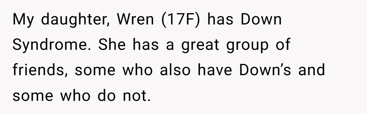 My daughter, Wren (17F) has Down Syndrome. She has a great group of friends, some who also have Down’s and some who do not.