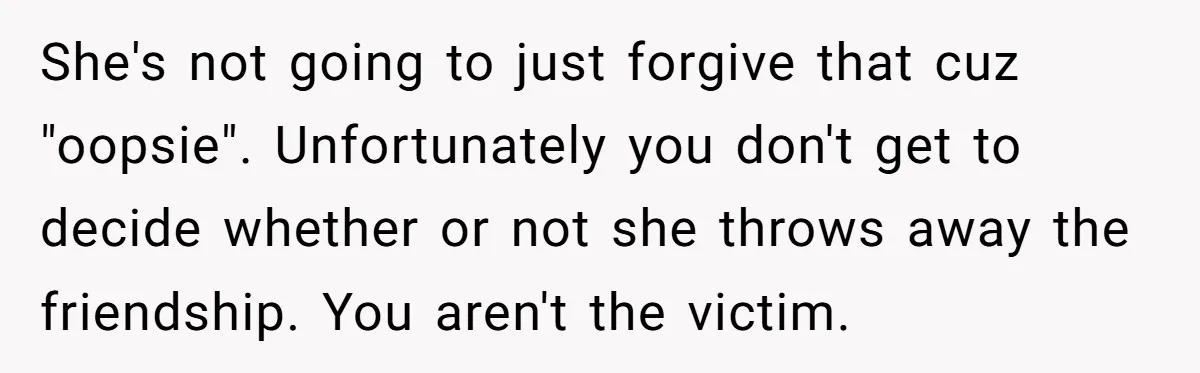 She's not going to just forgive that cuz "oopsie". Unfortunately you don't get to decide whether or not she throws away the friendship. You aren't the victim.