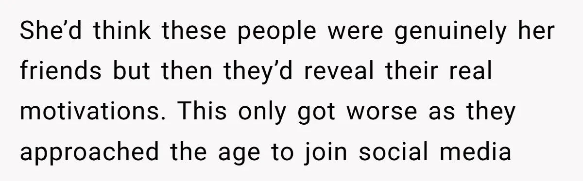 She’d think these people were genuinely her friends but then they’d reveal their real motivations. This only got worse as they approached the age to join social media
