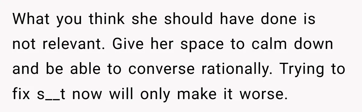 What you think she should have done is not relevant. Give her space to calm down and be able to converse rationally. Trying to fix s__t now will only make...