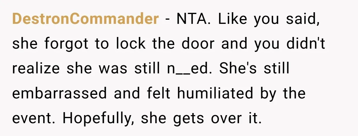 DestronCommander − NTA. Like you said, she forgot to lock the door and you didn't realize she was still n__ed. She's still embarrassed and felt humiliated by the event. Hopefully,...