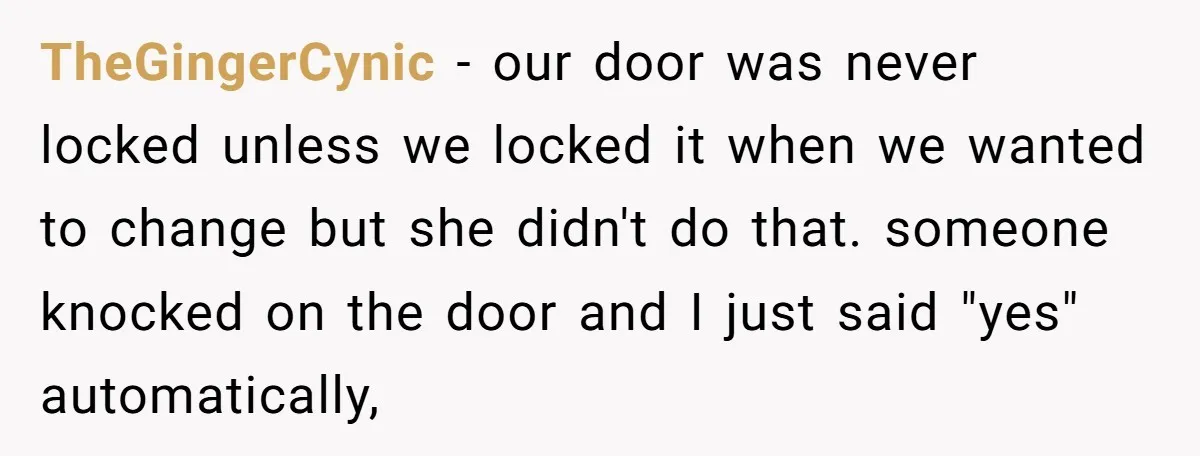 TheGingerCynic − our door was never locked unless we locked it when we wanted to change but she didn't do that. someone knocked on the door and I just said...