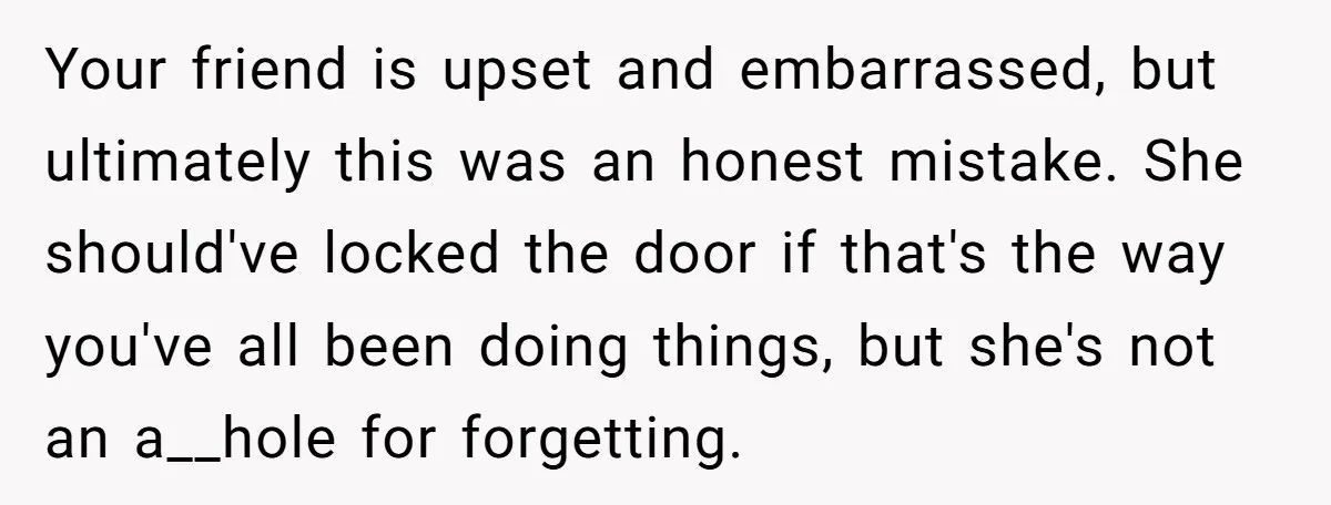 Your friend is upset and embarrassed, but ultimately this was an honest mistake. She should've locked the door if that's the way you've all been doing things, but she's not...