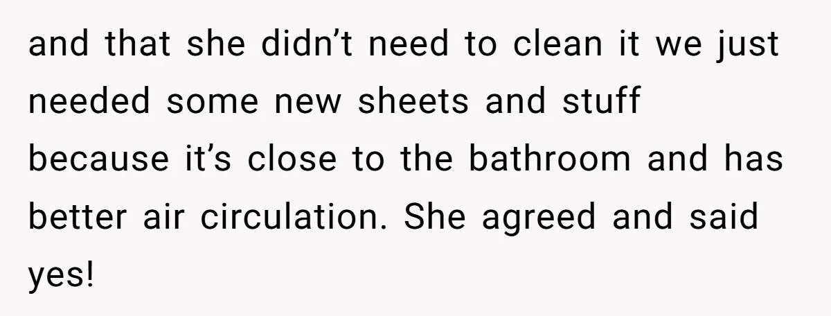 and that she didn’t need to clean it we just needed some new sheets and stuff because it’s close to the bathroom and has better air circulation. She agreed and...