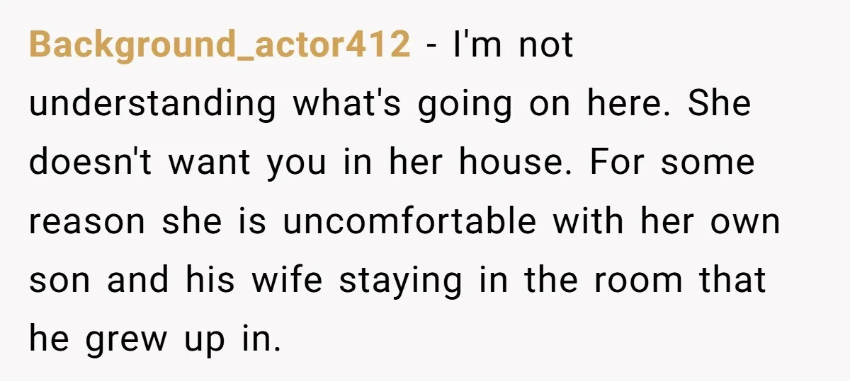 Background_actor412 − I'm not understanding what's going on here. She doesn't want you in her house. For some reason she is uncomfortable with her own son and his wife staying...