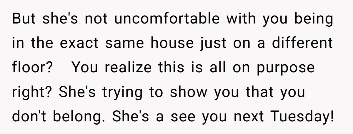 But she's not uncomfortable with you being in the exact same house just on a different floor? You realize this is all on purpose right? She's trying to show you...