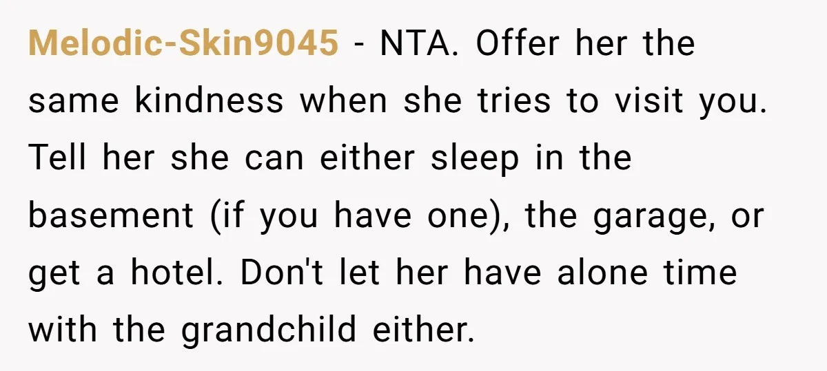 Melodic-Skin9045 − NTA. Offer her the same kindness when she tries to visit you. Tell her she can either sleep in the basement (if you have one), the garage, or...