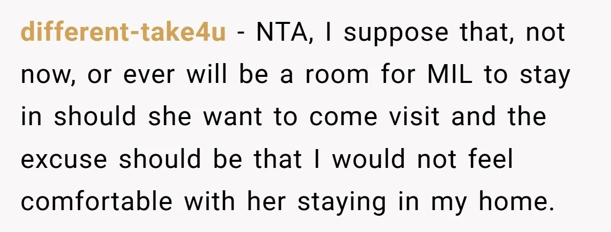 different-take4u − NTA, I suppose that, not now, or ever will be a room for MIL to stay in should she want to come visit and the excuse should be...