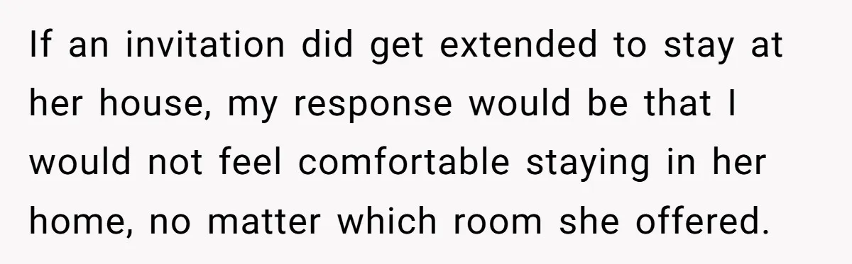 If an invitation did get extended to stay at her house, my response would be that I would not feel comfortable staying in her home, no matter which room she...
