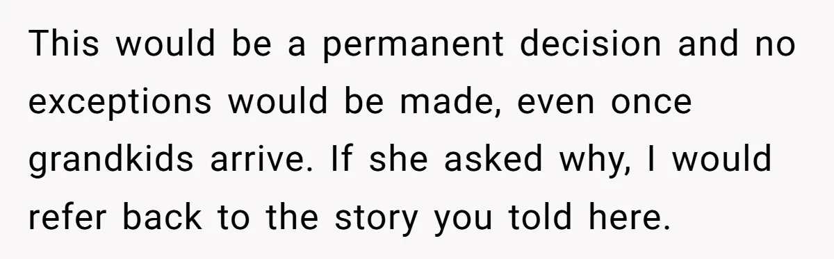 This would be a permanent decision and no exceptions would be made, even once grandkids arrive. If she asked why, I would refer back to the story you told here.