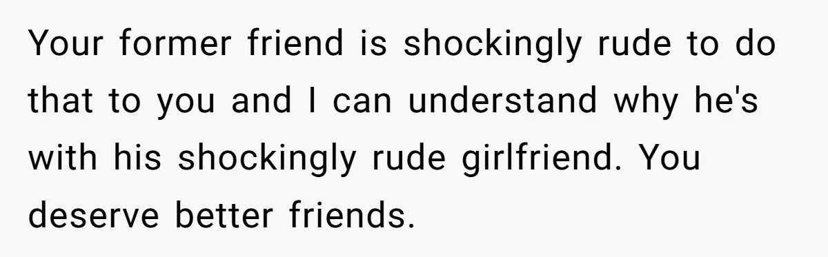 Your former friend is shockingly rude to do that to you and I can understand why he's with his shockingly rude girlfriend. You deserve better friends.