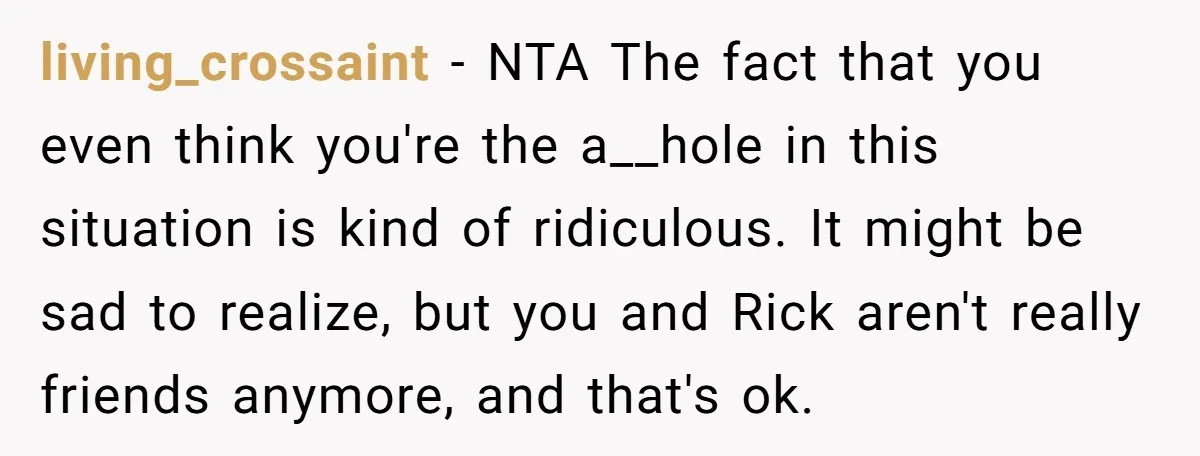 living_crossaint − NTA The fact that you even think you're the a__hole in this situation is kind of ridiculous. It might be sad to realize, but you and Rick aren't...