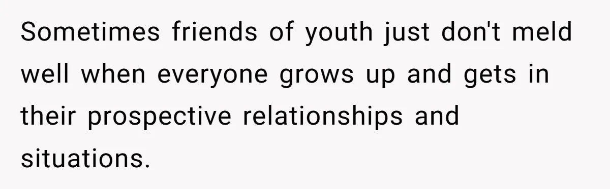 Sometimes friends of youth just don't meld well when everyone grows up and gets in their prospective relationships and situations.