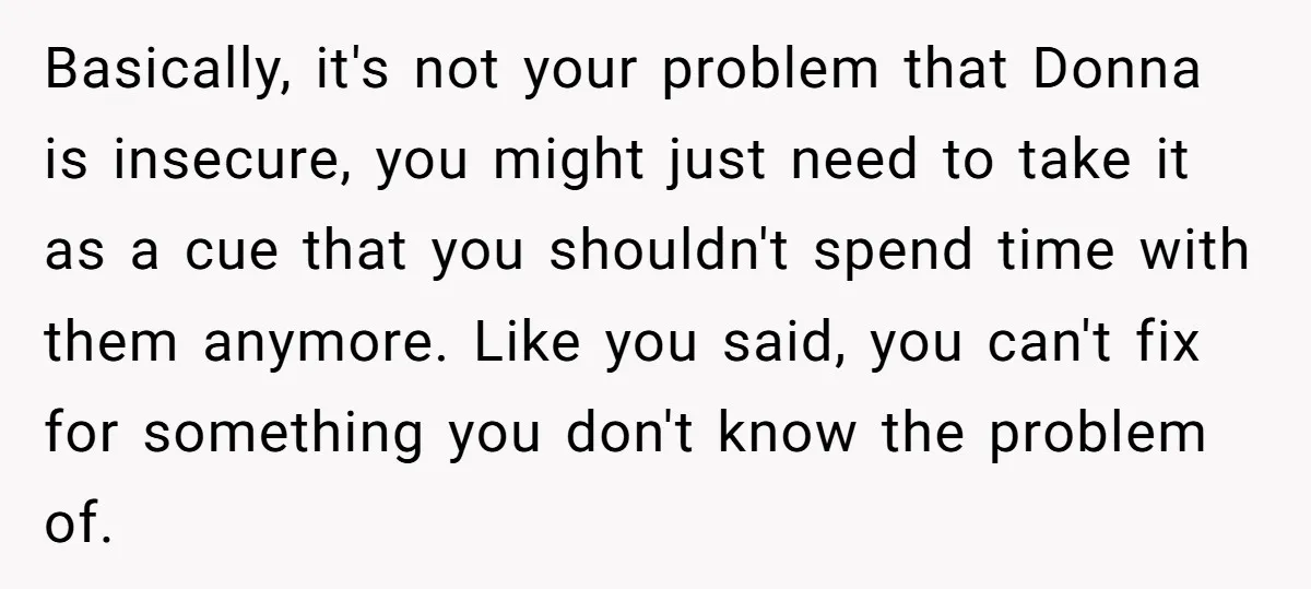 Basically, it's not your problem that Donna is insecure, you might just need to take it as a cue that you shouldn't spend time with them anymore. Like you said,...