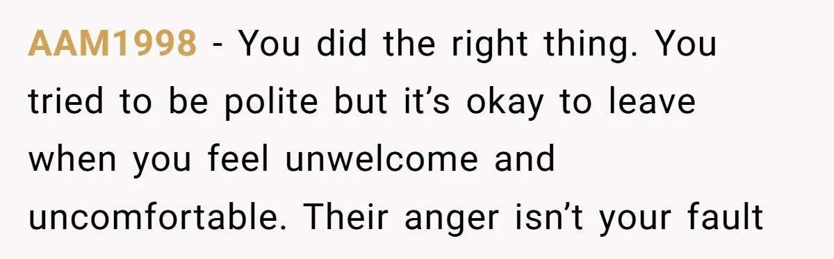 AAM1998 − You did the right thing. You tried to be polite but it’s okay to leave when you feel unwelcome and uncomfortable. Their anger isn’t your fault
