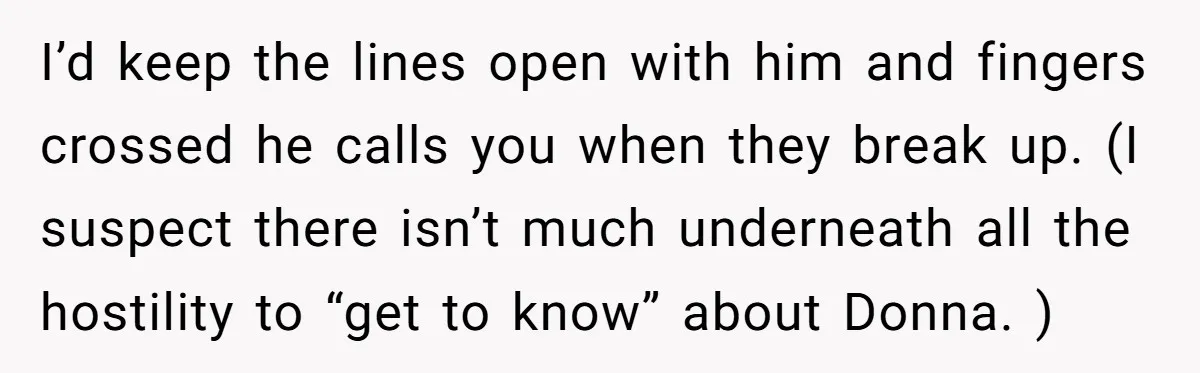 I’d keep the lines open with him and fingers crossed he calls you when they break up. (I suspect there isn’t much underneath all the hostility to “get to know”...