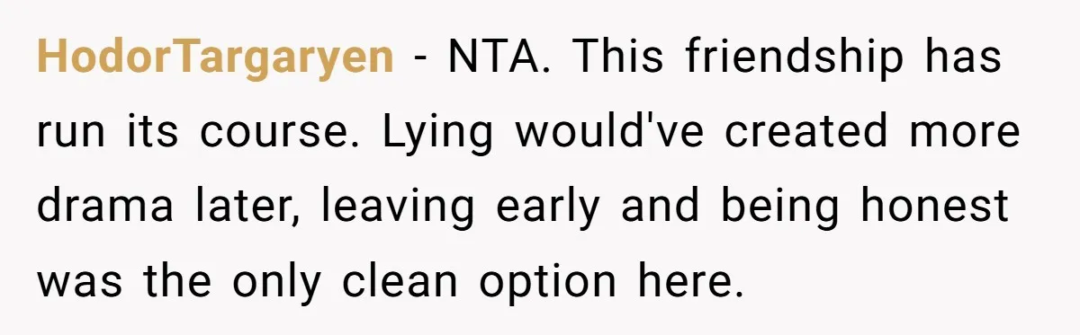 HodorTargaryen − NTA. This friendship has run its course. Lying would've created more drama later, leaving early and being honest was the only clean option here.