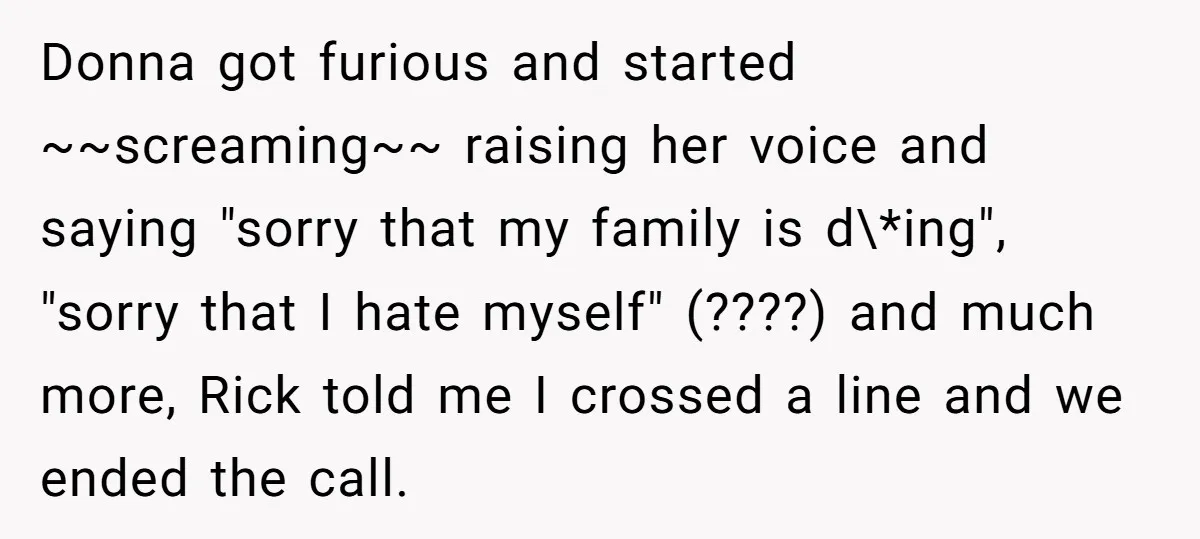 Donna got furious and started ~~screaming~~ raising her voice and saying "sorry that my family is d\*ing", "sorry that I hate myself" (????) and much more, Rick told me I...