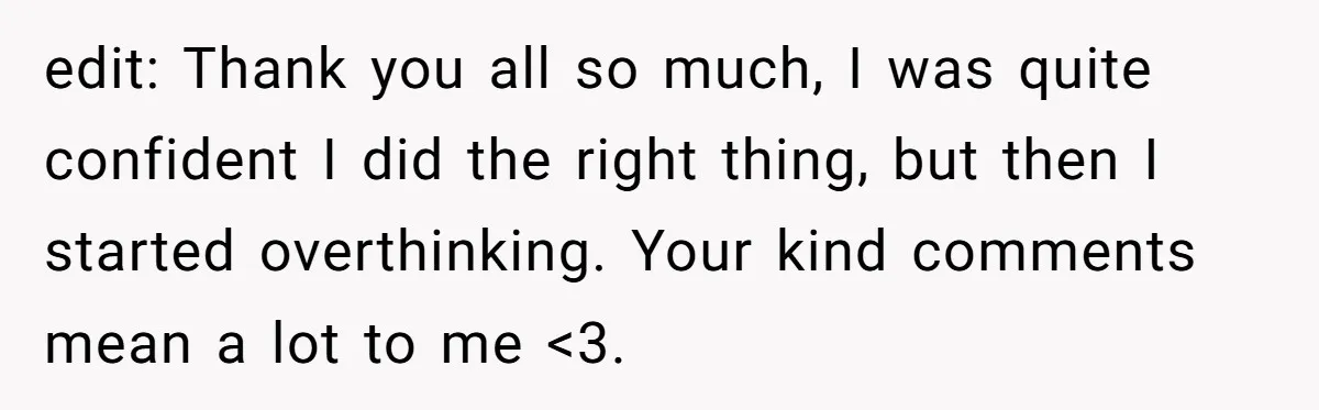 edit: Thank you all so much, I was quite confident I did the right thing, but then I started overthinking. Your kind comments mean a lot to me <3.