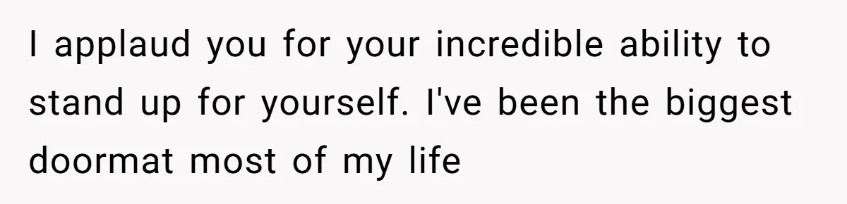 I applaud you for your incredible ability to stand up for yourself. I've been the biggest doormat most of my life