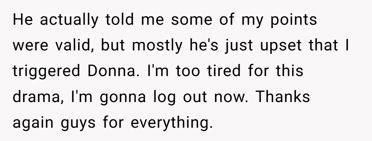 He actually told me some of my points were valid, but mostly he's just upset that I triggered Donna. I'm too tired for this drama, I'm gonna log out now....