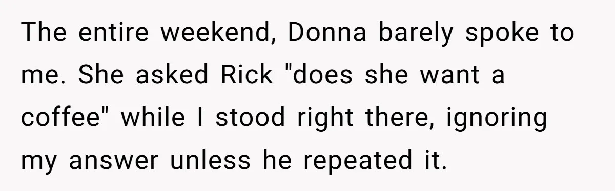 The entire weekend, Donna barely spoke to me. She asked Rick "does she want a coffee" while I stood right there, ignoring my answer unless he repeated it.