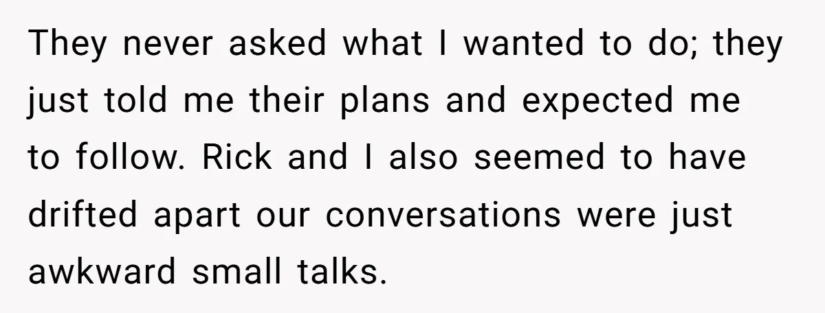 They never asked what I wanted to do; they just told me their plans and expected me to follow. Rick and I also seemed to have drifted apart our conversations...