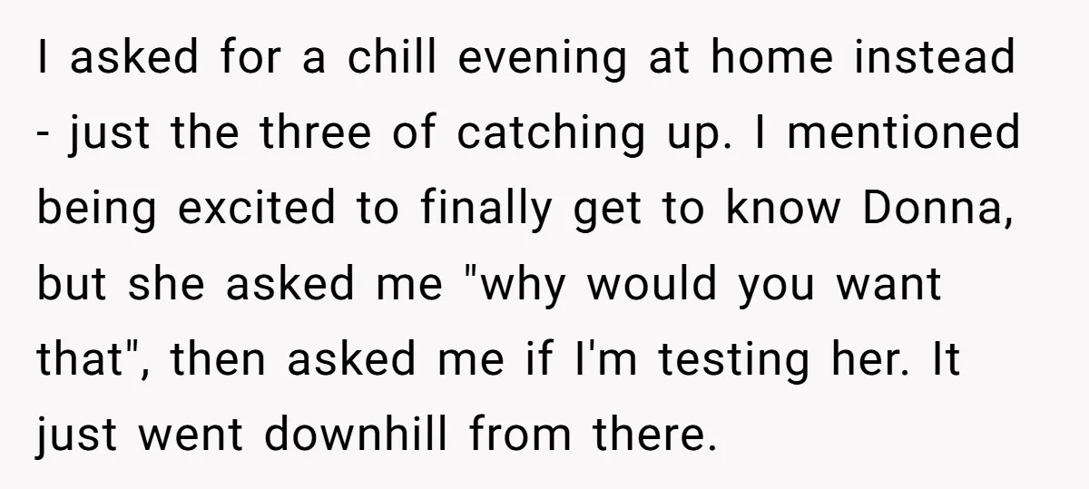 I asked for a chill evening at home instead - just the three of catching up. I mentioned being excited to finally get to know Donna, but she asked me...