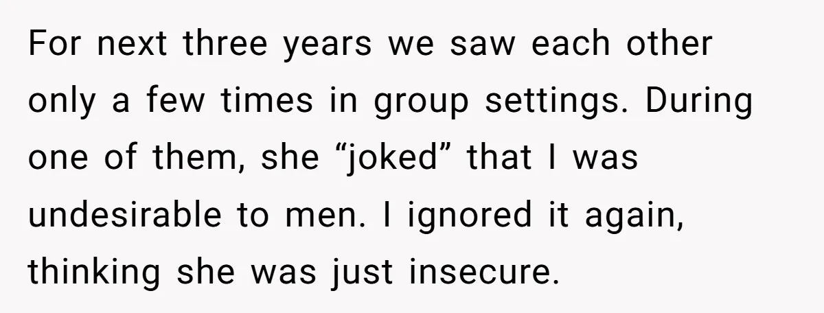 For next three years we saw each other only a few times in group settings. During one of them, she “joked” that I was undesirable to men. I ignored it...