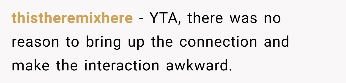 thistheremixhere − YTA, there was no reason to bring up the connection and make the interaction awkward.
