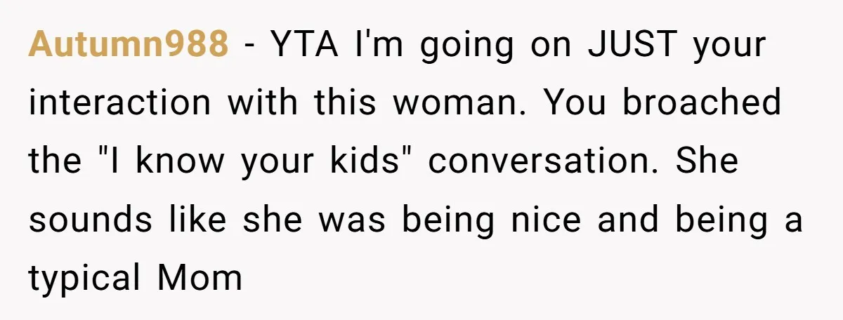 Autumn988 − YTA I'm going on JUST your interaction with this woman. You broached the "I know your kids" conversation. She sounds like she was being nice and being a...