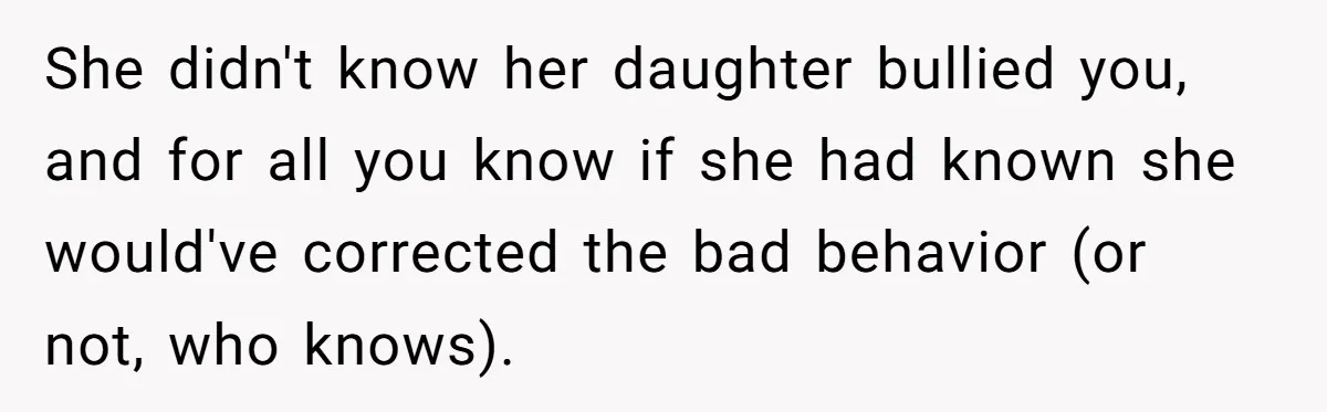 She didn't know her daughter bullied you, and for all you know if she had known she would've corrected the bad behavior (or not, who knows).