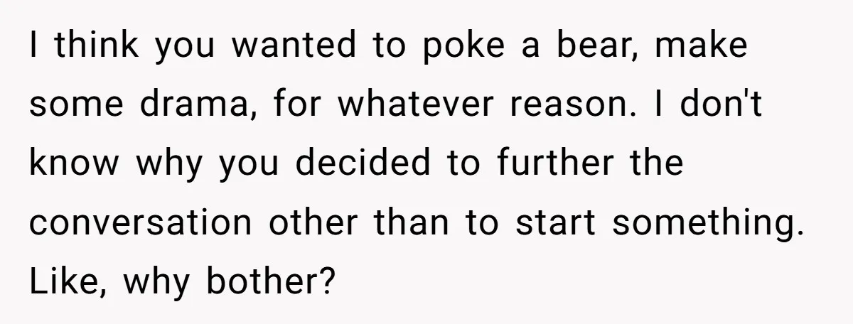 I think you wanted to poke a bear, make some drama, for whatever reason. I don't know why you decided to further the conversation other than to start something. Like,...