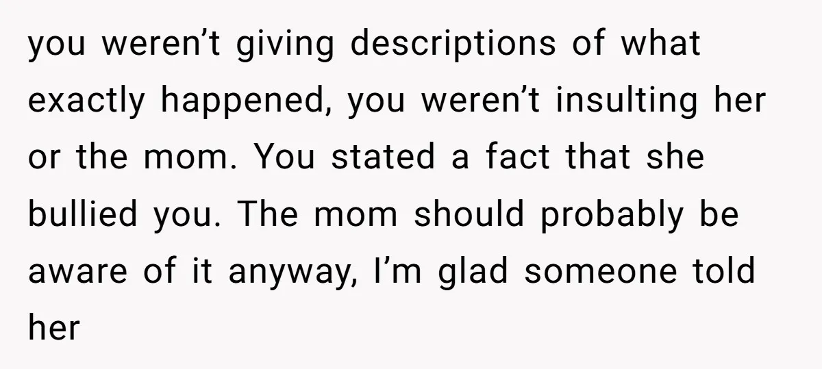 you weren’t giving descriptions of what exactly happened, you weren’t insulting her or the mom. You stated a fact that she bullied you. The mom should probably be aware of...