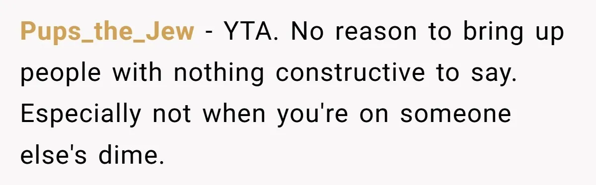 Pups_the_Jew − YTA. No reason to bring up people with nothing constructive to say. Especially not when you're on someone else's dime.