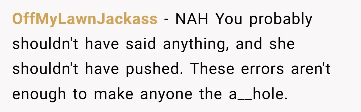OffMyLawnJackass − NAH You probably shouldn't have said anything, and she shouldn't have pushed. These errors aren't enough to make anyone the a__hole.