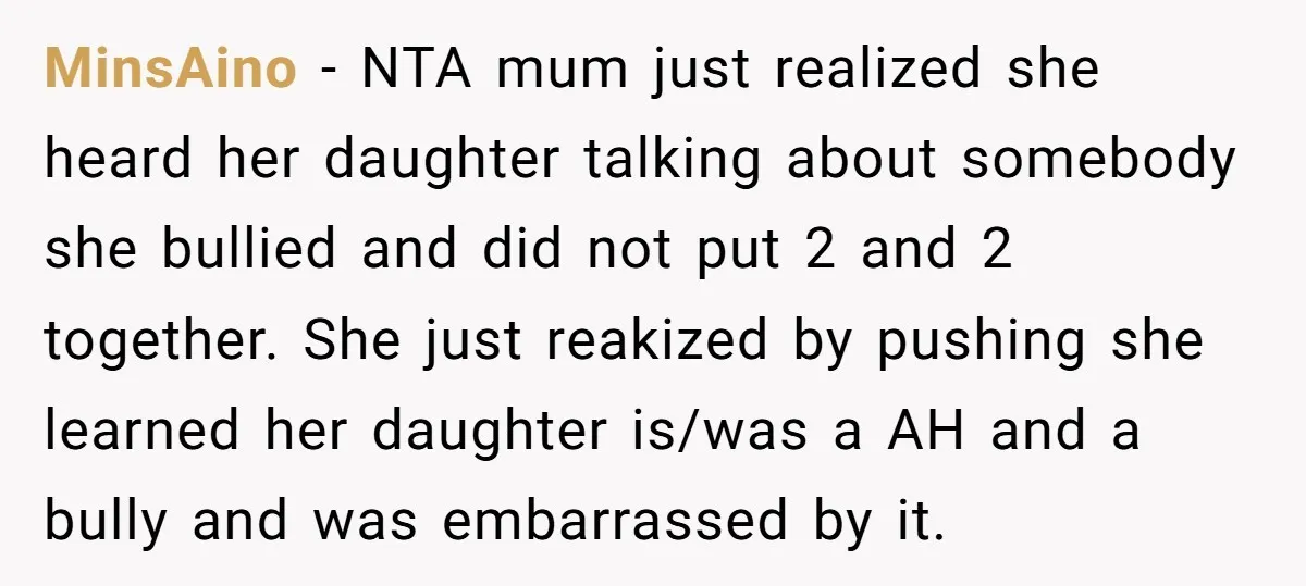 MinsAino − NTA mum just realized she heard her daughter talking about somebody she bullied and did not put 2 and 2 together. She just reakized by pushing she learned...