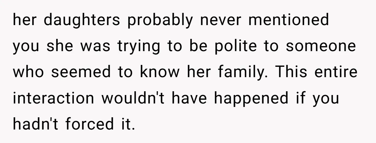 her daughters probably never mentioned you she was trying to be polite to someone who seemed to know her family. This entire interaction wouldn't have happened if you hadn't forced...