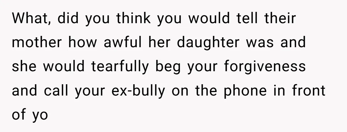 What, did you think you would tell their mother how awful her daughter was and she would tearfully beg your forgiveness and call your ex-bully on the phone in front...