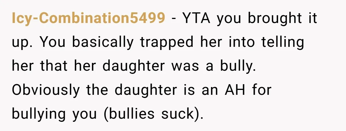 Icy-Combination5499 − YTA you brought it up. You basically trapped her into telling her that her daughter was a bully. Obviously the daughter is an AH for bullying you (bullies...